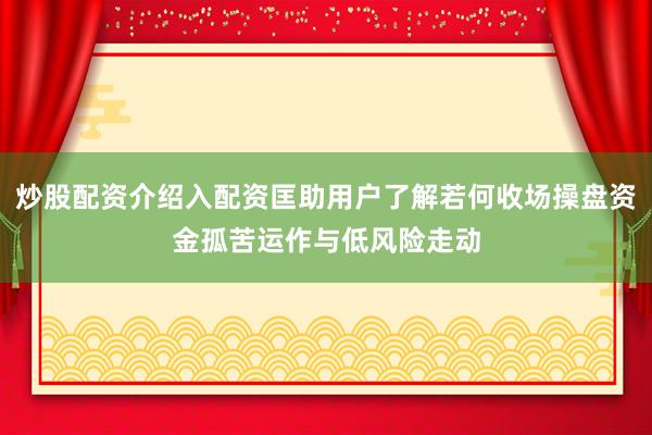 炒股配资介绍入配资匡助用户了解若何收场操盘资金孤苦运作与低风险走动