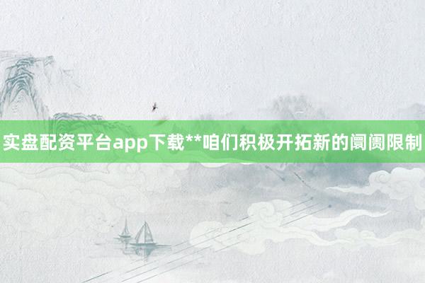 实盘配资平台app下载**咱们积极开拓新的阛阓限制