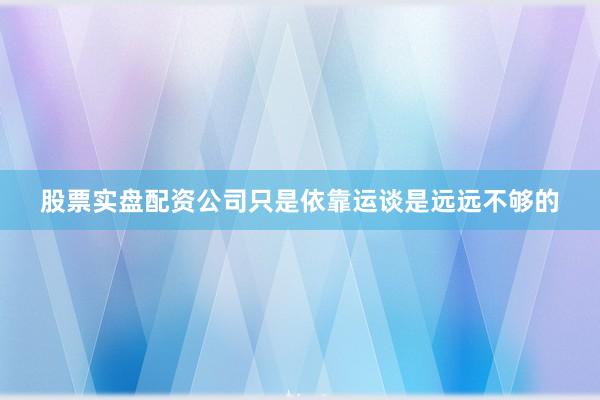 股票实盘配资公司只是依靠运谈是远远不够的