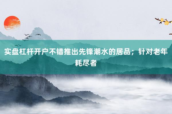 实盘杠杆开户不错推出先锋潮水的居品；针对老年耗尽者