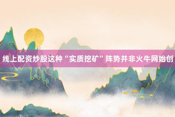 线上配资炒股这种“实质挖矿”阵势并非火牛网始创