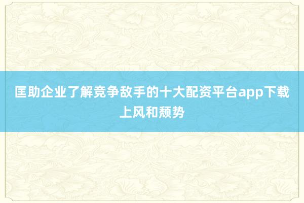 匡助企业了解竞争敌手的十大配资平台app下载上风和颓势