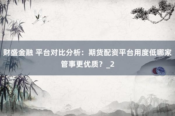 财盛金融 平台对比分析：期货配资平台用度低哪家管事更优质？_2