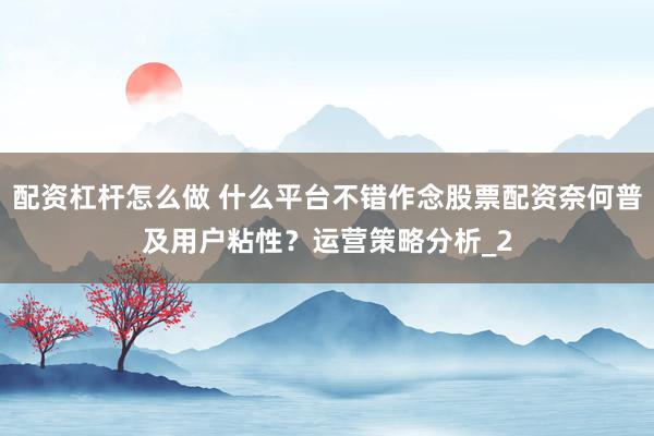 配资杠杆怎么做 什么平台不错作念股票配资奈何普及用户粘性？运营策略分析_2