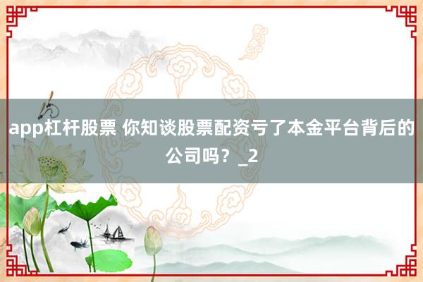 app杠杆股票 你知谈股票配资亏了本金平台背后的公司吗？_2