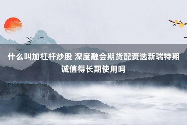 什么叫加杠杆炒股 深度融会期货配资选新瑞特期诚值得长期使用吗