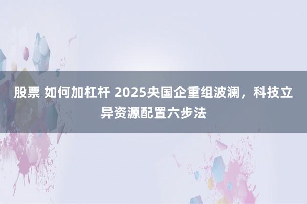股票 如何加杠杆 2025央国企重组波澜，科技立异资源配置六步法