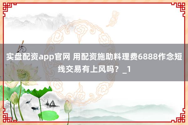 实盘配资app官网 用配资施助料理费6888作念短线交易有上风吗？_1