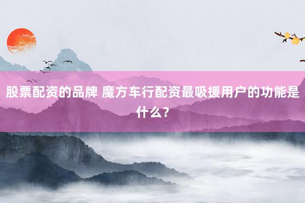 股票配资的品牌 魔方车行配资最吸援用户的功能是什么？