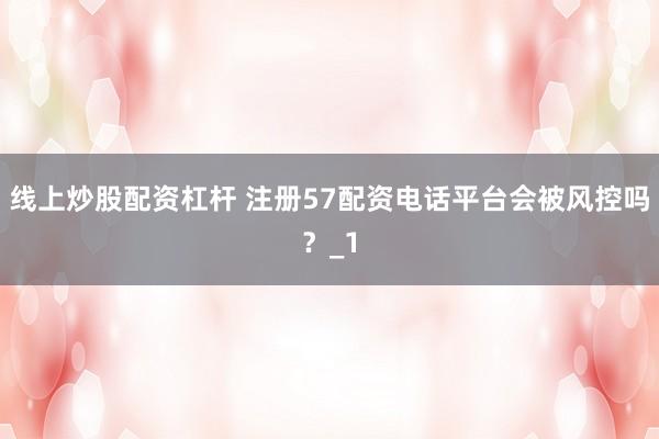 线上炒股配资杠杆 注册57配资电话平台会被风控吗？_1