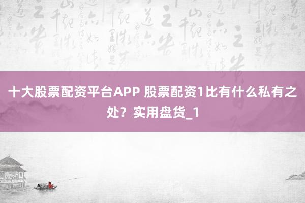 十大股票配资平台APP 股票配资1比有什么私有之处?实用盘货_1