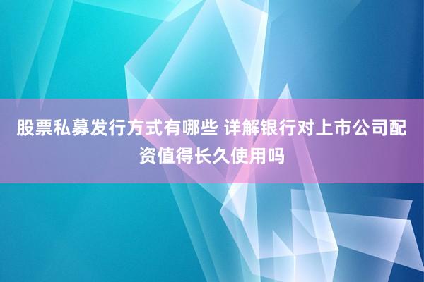 股票私募发行方式有哪些 详解银行对上市公司配资值得长久使用吗