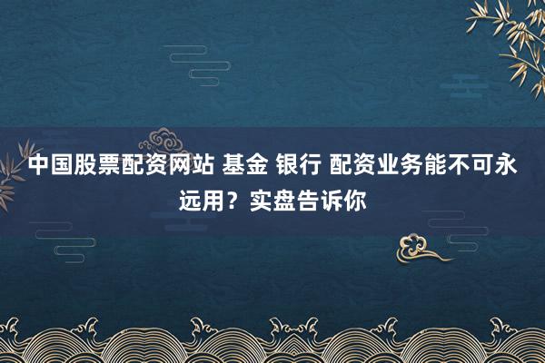 中国股票配资网站 基金 银行 配资业务能不可永远用？实盘告诉你