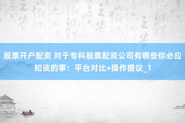股票开户配资 对于专科股票配资公司有哪些你必应知谈的事：平台对比+操作提议_1
