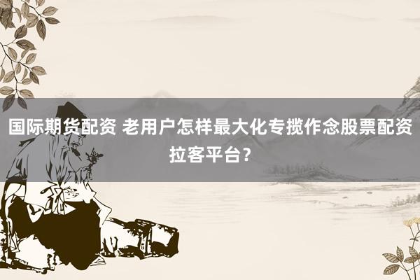 国际期货配资 老用户怎样最大化专揽作念股票配资拉客平台？