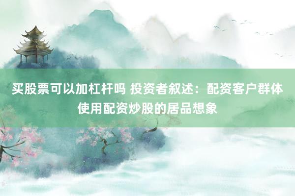 买股票可以加杠杆吗 投资者叙述：配资客户群体使用配资炒股的居品想象