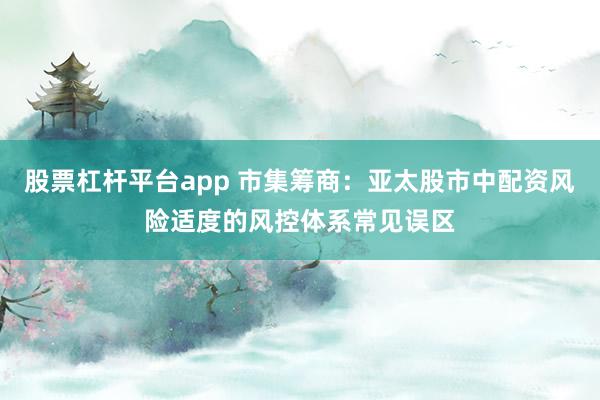 股票杠杆平台app 市集筹商：亚太股市中配资风险适度的风控体系常见误区