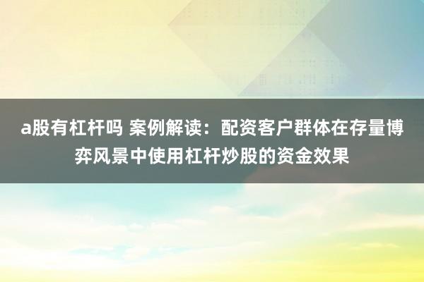 a股有杠杆吗 案例解读：配资客户群体在存量博弈风景中使用杠杆炒股的资金效果