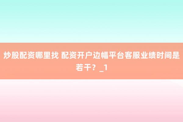 炒股配资哪里找 配资开户边幅平台客服业绩时间是若干？_1