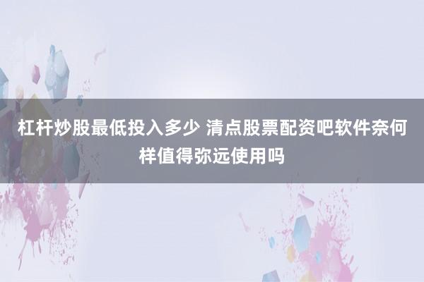 杠杆炒股最低投入多少 清点股票配资吧软件奈何样值得弥远使用吗