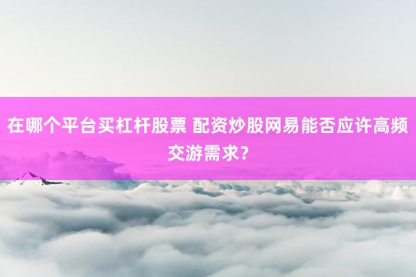 在哪个平台买杠杆股票 配资炒股网易能否应许高频交游需求？