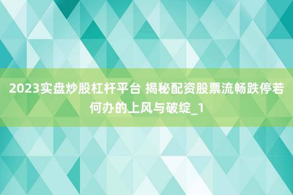 2023实盘炒股杠杆平台 揭秘配资股票流畅跌停若何办的上风与破绽_1