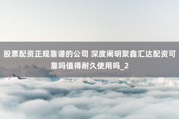 股票配资正规靠谱的公司 深度阐明聚鑫汇达配资可靠吗值得耐久使用吗_2