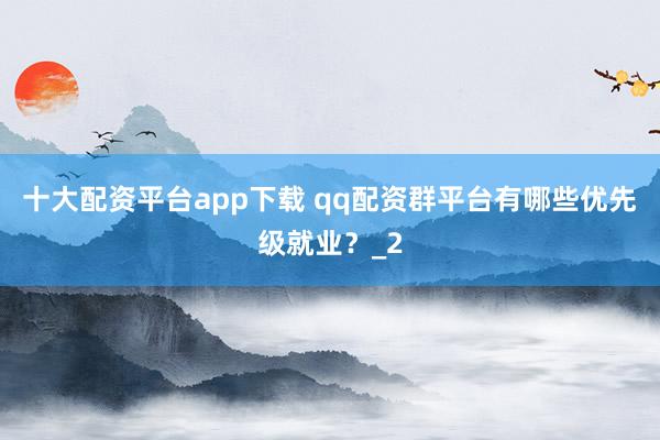 十大配资平台app下载 qq配资群平台有哪些优先级就业？_2