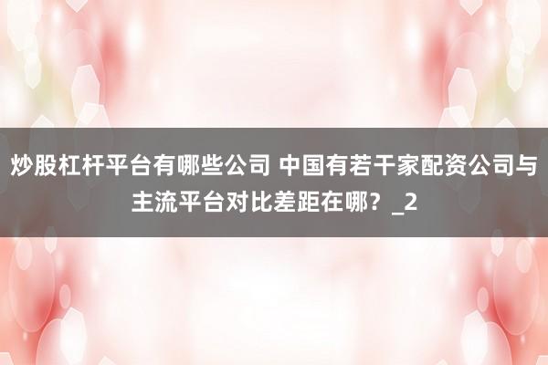 炒股杠杆平台有哪些公司 中国有若干家配资公司与主流平台对比差距在哪？_2