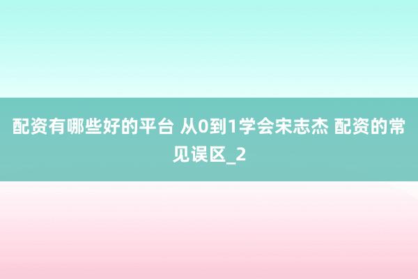 配资有哪些好的平台 从0到1学会宋志杰 配资的常见误区_2