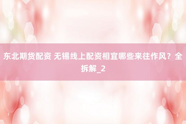 东北期货配资 无锡线上配资相宜哪些来往作风?全拆解_2