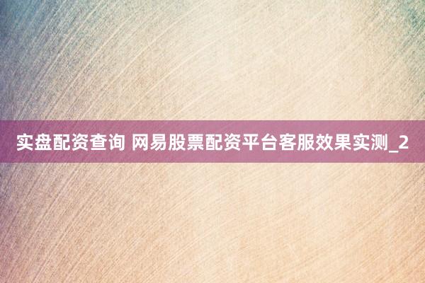 实盘配资查询 网易股票配资平台客服效果实测_2