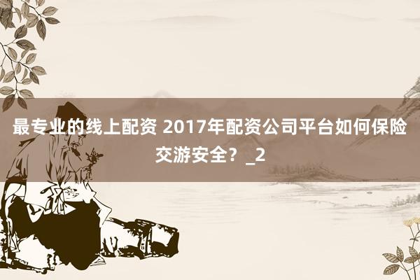 最专业的线上配资 2017年配资公司平台如何保险交游安全?_2