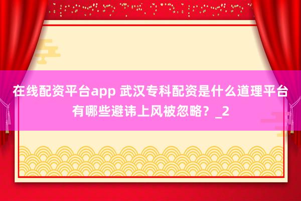 在线配资平台app 武汉专科配资是什么道理平台有哪些避讳上风被忽略?_2