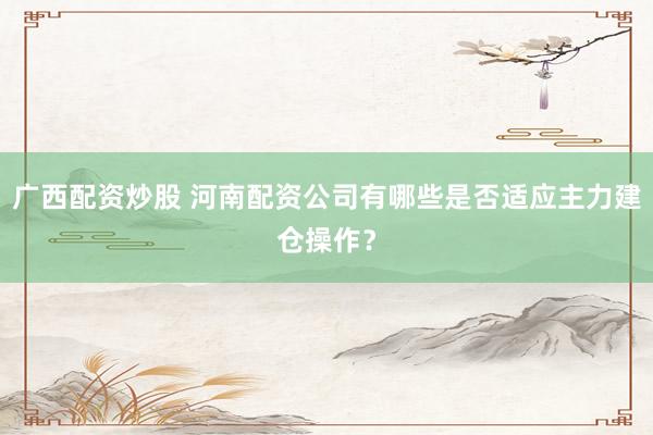 广西配资炒股 河南配资公司有哪些是否适应主力建仓操作?