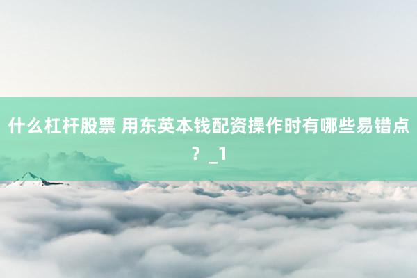 什么杠杆股票 用东英本钱配资操作时有哪些易错点?_1