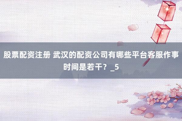 股票配资注册 武汉的配资公司有哪些平台客服作事时间是若干？_5