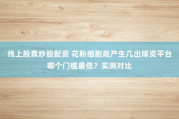 线上股票炒股配资 花粉细胞能产生几出嫁资平台哪个门槛最低？实测对比
