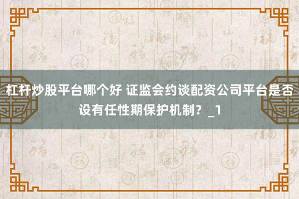 杠杆炒股平台哪个好 证监会约谈配资公司平台是否设有任性期保护机制？_1