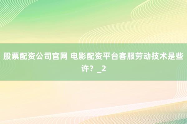 股票配资公司官网 电影配资平台客服劳动技术是些许？_2
