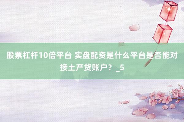 股票杠杆10倍平台 实盘配资是什么平台是否能对接土产货账户？_5