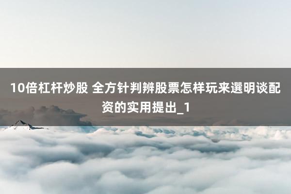10倍杠杆炒股 全方针判辨股票怎样玩来選明谈配资的实用提出_1