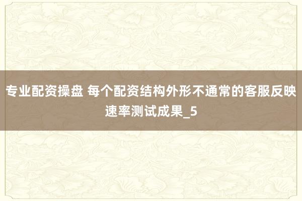 专业配资操盘 每个配资结构外形不通常的客服反映速率测试成果_5