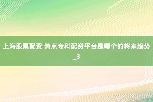 上海股票配资 清点专科配资平台是哪个的将来趋势_3