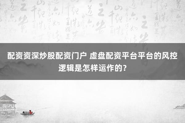 配资资深炒股配资门户 虚盘配资平台平台的风控逻辑是怎样运作的？