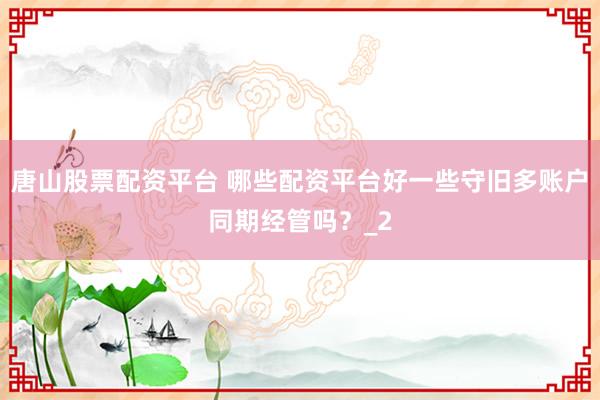 唐山股票配资平台 哪些配资平台好一些守旧多账户同期经管吗？_2