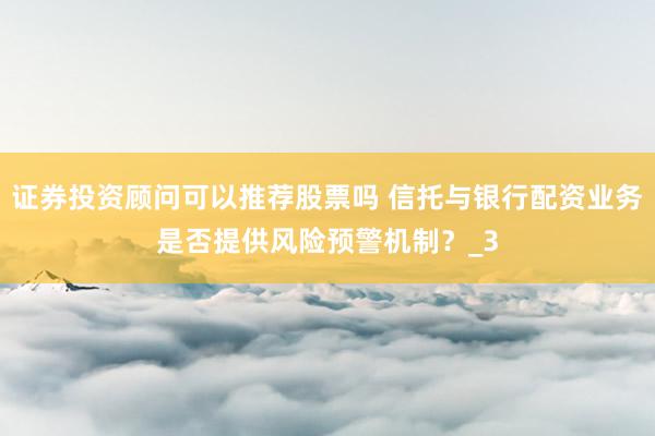 证券投资顾问可以推荐股票吗 信托与银行配资业务是否提供风险预警机制？_3