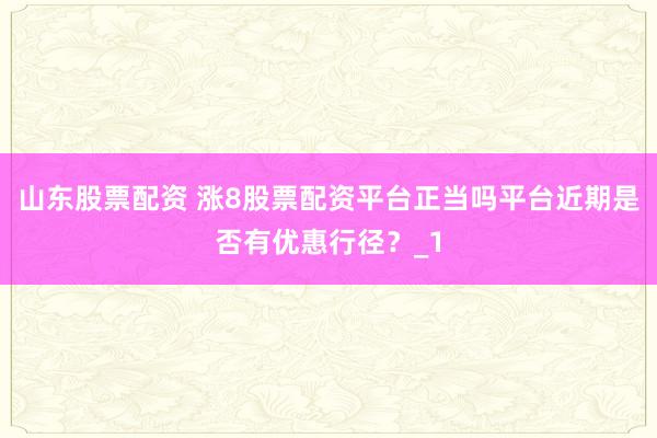 山东股票配资 涨8股票配资平台正当吗平台近期是否有优惠行径？_1