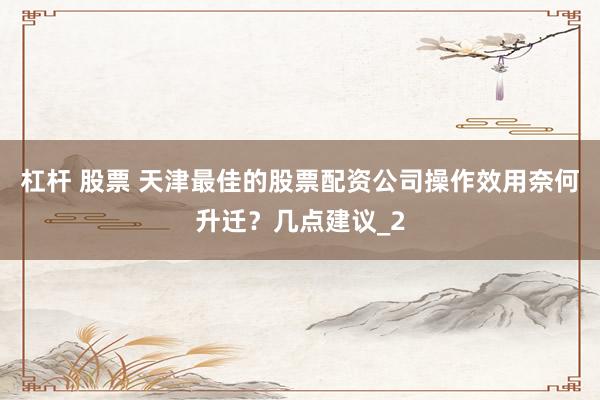 杠杆 股票 天津最佳的股票配资公司操作效用奈何升迁？几点建议_2