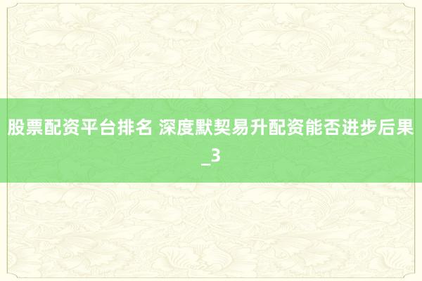 股票配资平台排名 深度默契易升配资能否进步后果_3
